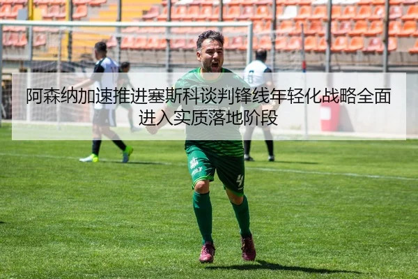 阿森纳加速推进塞斯科谈判锋线年轻化战略全面进入实质落地阶段