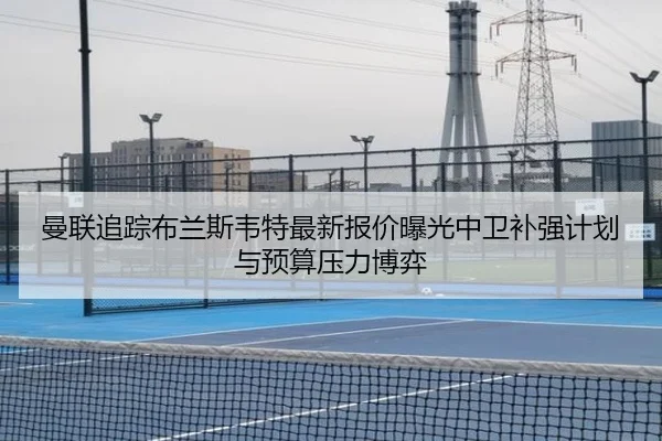 曼联追踪布兰斯韦特最新报价曝光中卫补强计划与预算压力博弈